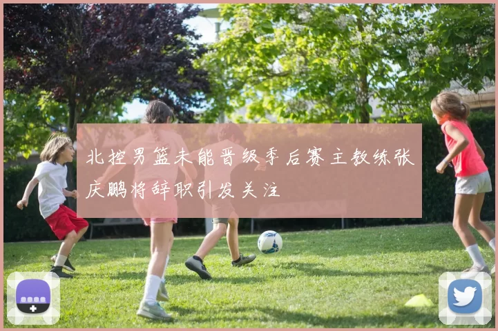 北控男篮未能晋级季后赛主教练张庆鹏将辞职引发关注