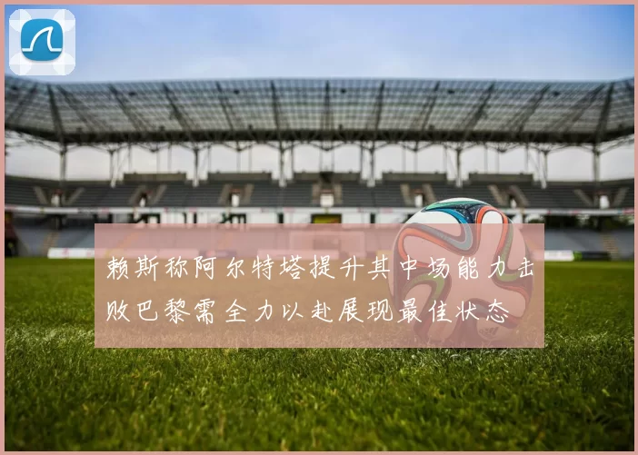 赖斯称阿尔特塔提升其中场能力击败巴黎需全力以赴展现最佳状态