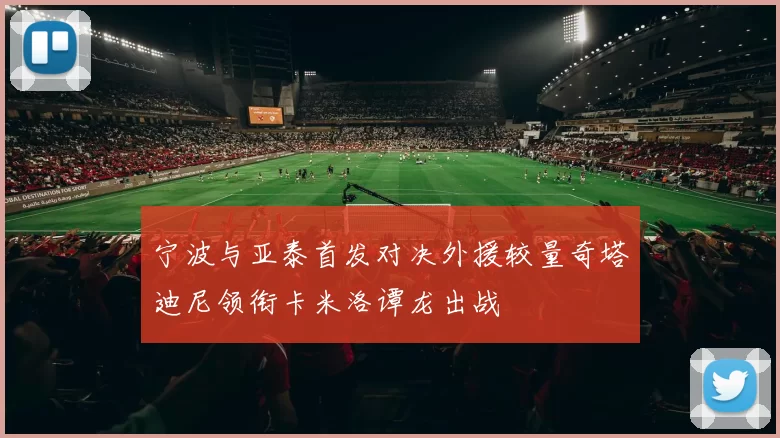 宁波与亚泰首发对决外援较量奇塔迪尼领衔卡米洛谭龙出战