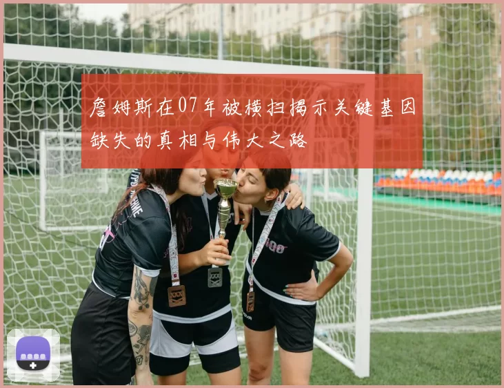 詹姆斯在07年被横扫揭示关键基因缺失的真相与伟大之路