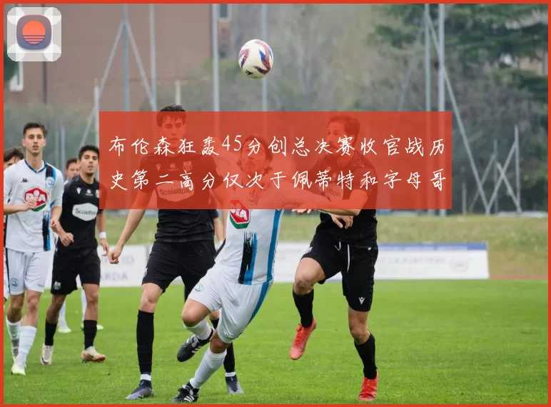 布伦森狂轰45分创总决赛收官战历史第二高分仅次于佩蒂特和字母哥