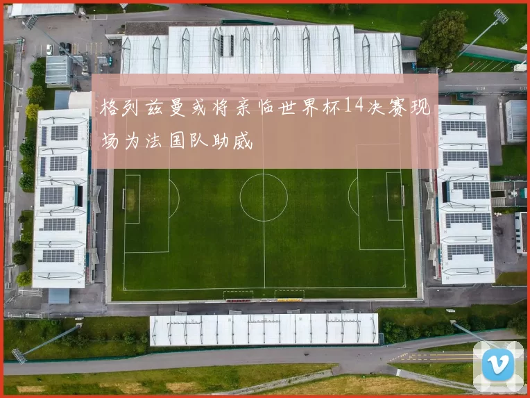 格列兹曼或将亲临世界杯14决赛现场为法国队助威