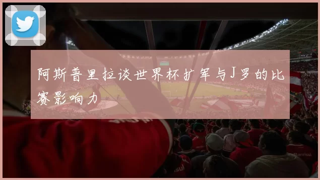 阿斯普里拉谈世界杯扩军与J罗的比赛影响力