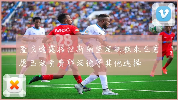 隆戈透露格拉斯纳坚定执教米兰意愿已放弃费耶诺德等其他选择