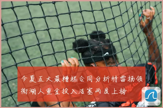 今夏五大最糟糕合同分析特雷杨领衔湖人重金投入活塞两度上榜