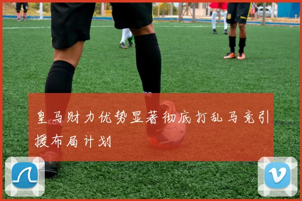 皇马财力优势显著彻底打乱马竞引援布局计划