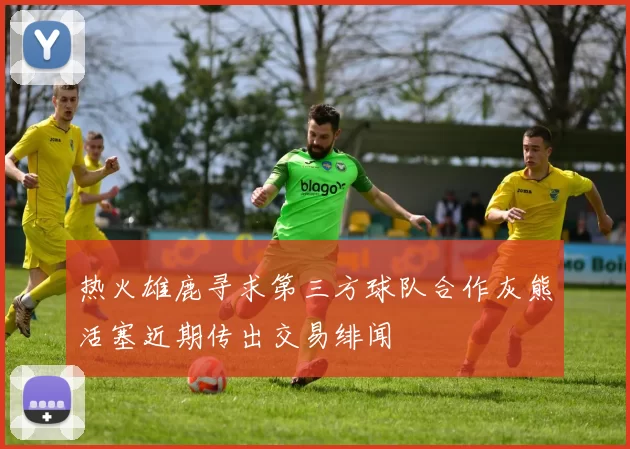 热火雄鹿寻求第三方球队合作灰熊活塞近期传出交易绯闻