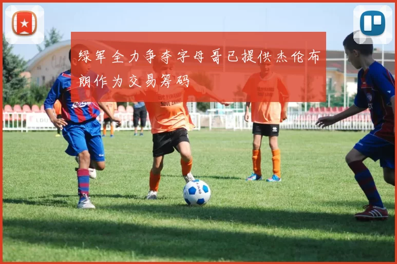 绿军全力争夺字母哥已提供杰伦布朗作为交易筹码