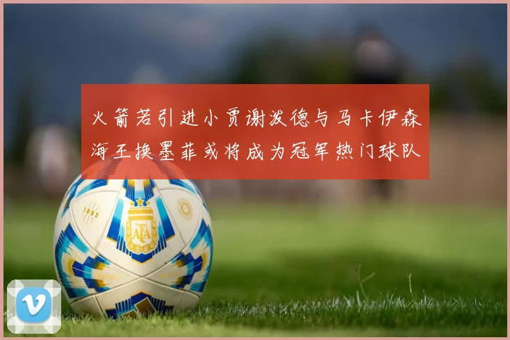 火箭若引进小贾谢泼德与马卡伊森海王换墨菲或将成为冠军热门球队