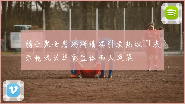 骑士聚会詹姆斯请客引发热议TT表示轮流买单彰显体面人风范