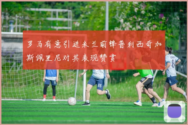 罗马有意引进米兰前锋普利西奇加斯佩里尼对其表现赞赏