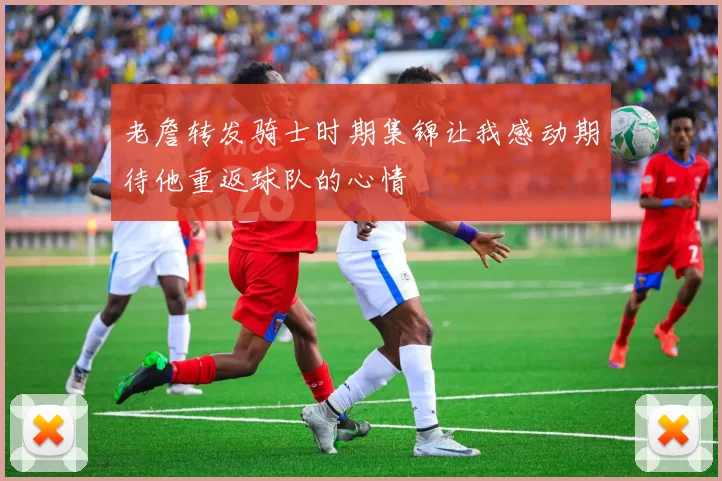 老詹转发骑士时期集锦让我感动期待他重返球队的心情