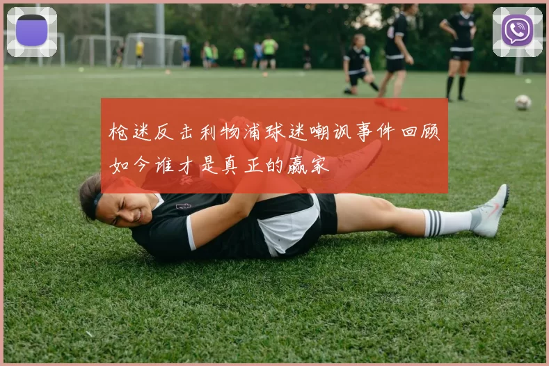 枪迷反击利物浦球迷嘲讽事件回顾如今谁才是真正的赢家