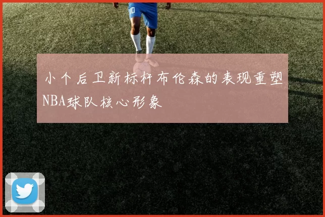 小个后卫新标杆布伦森的表现重塑NBA球队核心形象