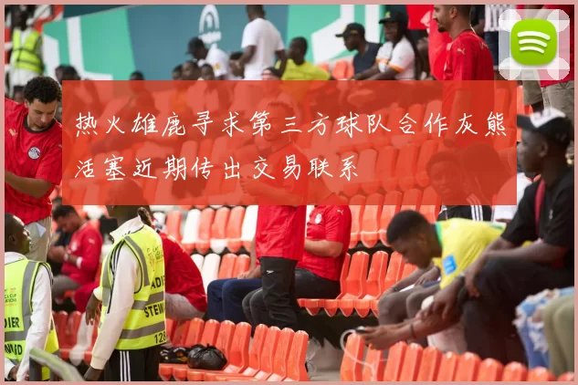 热火雄鹿寻求第三方球队合作灰熊活塞近期传出交易联系