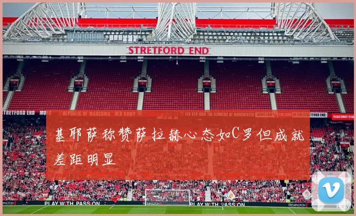 基耶萨称赞萨拉赫心态如C罗但成就差距明显
