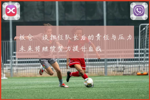 板仓滉谈担任队长后的责任与压力未来将继续努力提升自我