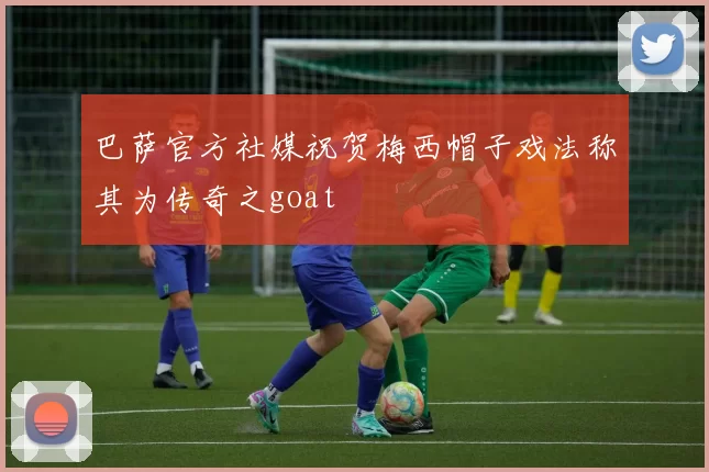 巴萨官方社媒祝贺梅西帽子戏法称其为传奇之goat