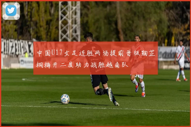 中国U17女足连胜两场提前晋级鞠芷桐梅开二度助力战胜越南队