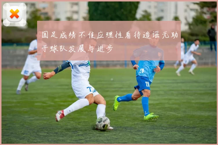 国足成绩不佳应理性看待造谣无助于球队发展与进步