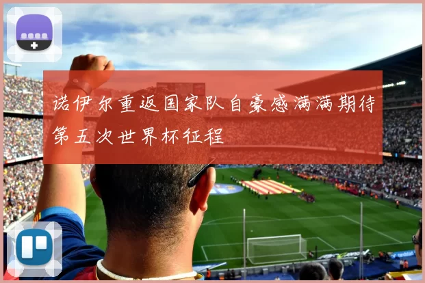 诺伊尔重返国家队自豪感满满期待第五次世界杯征程