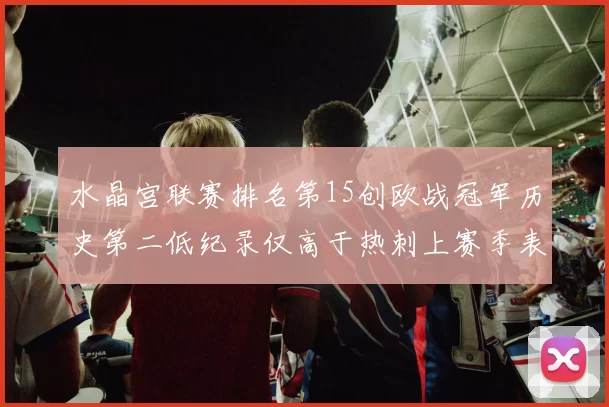 水晶宫联赛排名第15创欧战冠军历史第二低纪录仅高于热刺上赛季表现