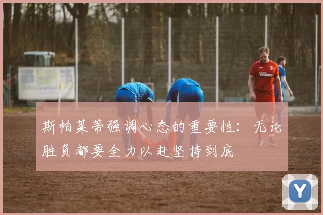 斯帕莱蒂强调心态的重要性：无论胜负都要全力以赴坚持到底