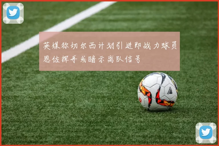 英媒称切尔西计划引进即战力球员恩佐挥手或暗示离队信号