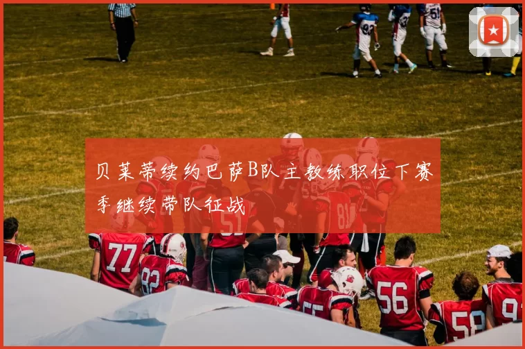 贝莱蒂续约巴萨B队主教练职位下赛季继续带队征战