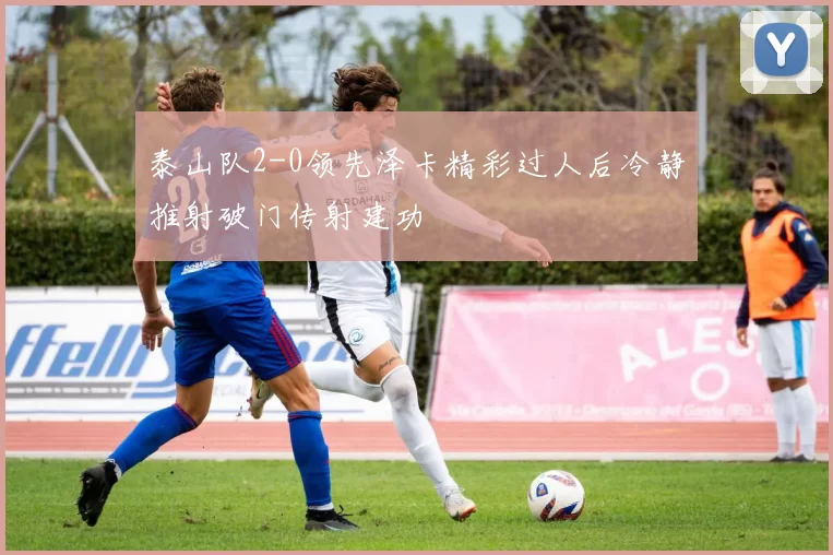 泰山队2-0领先泽卡精彩过人后冷静推射破门传射建功